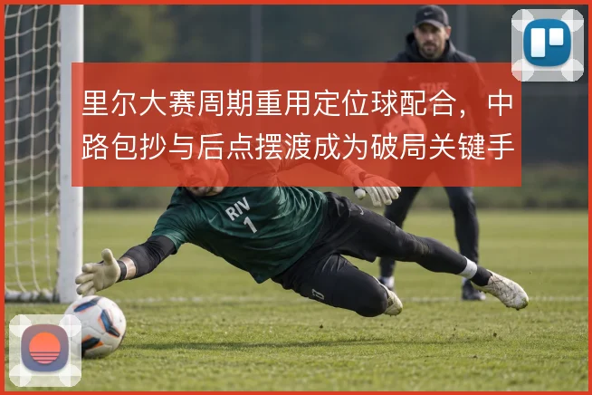 里尔大赛周期重用定位球配合,中路包抄与后点摆渡成为破局关键手段