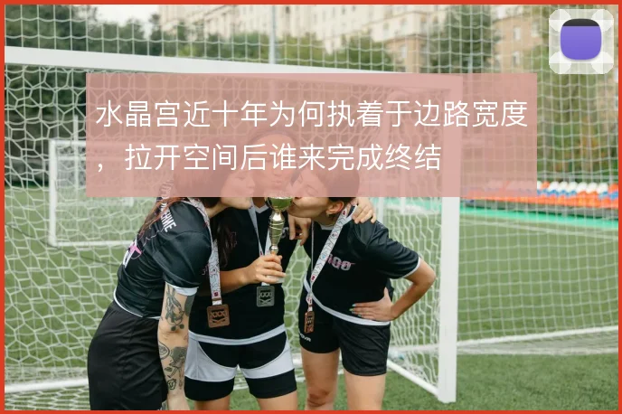 水晶宫近十年为何执着于边路宽度，拉开空间后谁来完成终结