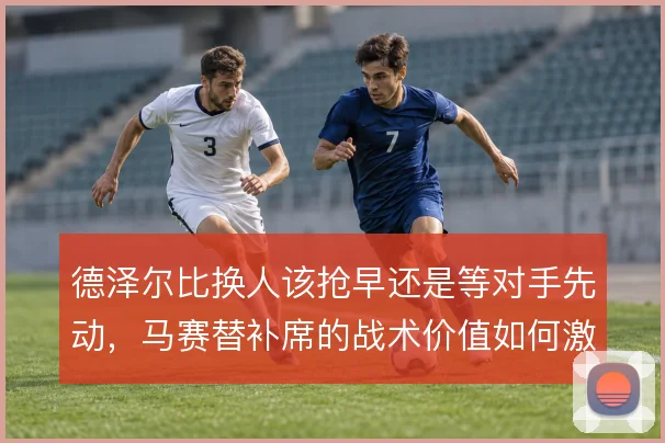 德泽尔比换人该抢早还是等对手先动，马赛替补席的战术价值如何激活