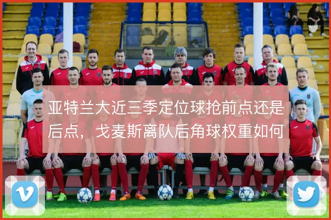 亚特兰大近三季定位球抢前点还是后点,戈麦斯离队后角球权重如何分配