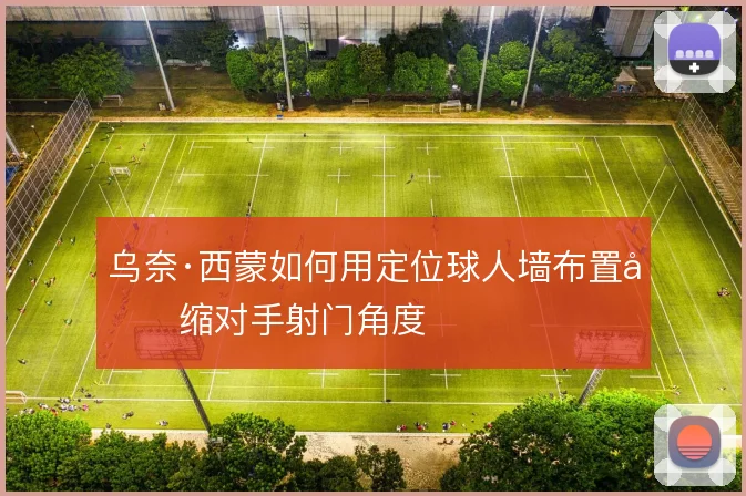 乌奈·西蒙如何用定位球人墙布置压缩对手射门角度