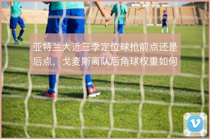 亚特兰大近三季定位球抢前点还是后点,戈麦斯离队后角球权重如何分配