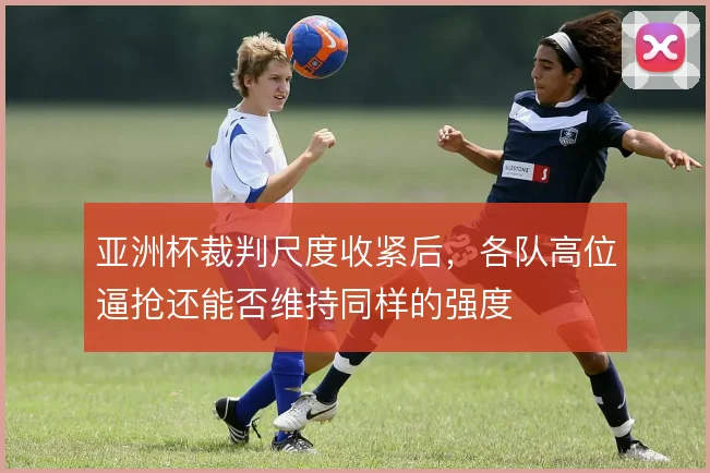 亚洲杯裁判尺度收紧后，各队高位逼抢还能否维持同样的强度