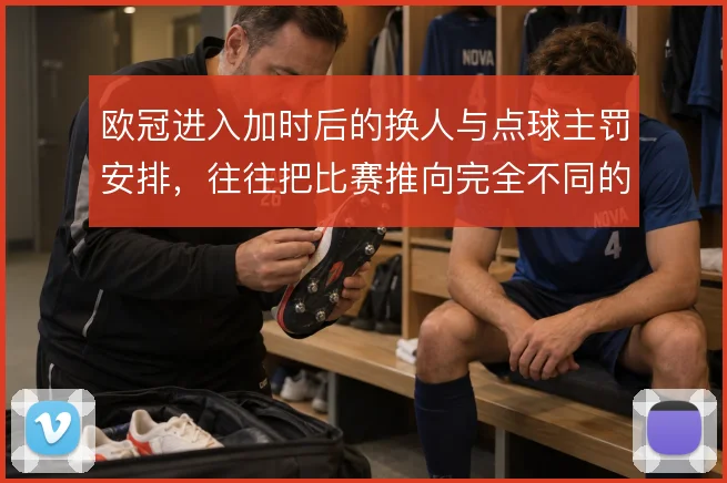 欧冠进入加时后的换人与点球主罚安排,往往把比赛推向完全不同的心理博弈