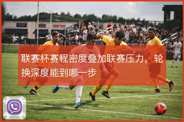 联赛杯赛程密度叠加联赛压力,轮换深度能到哪一步