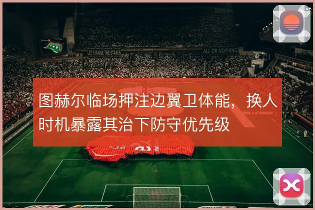 图赫尔临场押注边翼卫体能，换人时机暴露其治下防守优先级