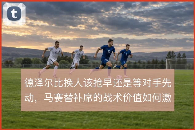 德泽尔比换人该抢早还是等对手先动,马赛替补席的战术价值如何激活