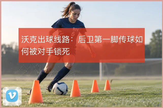 沃克出球线路:后卫第一脚传球如何被对手锁死