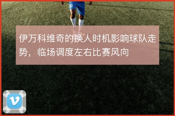 伊万科维奇的换人时机影响球队走势,临场调度左右比赛风向