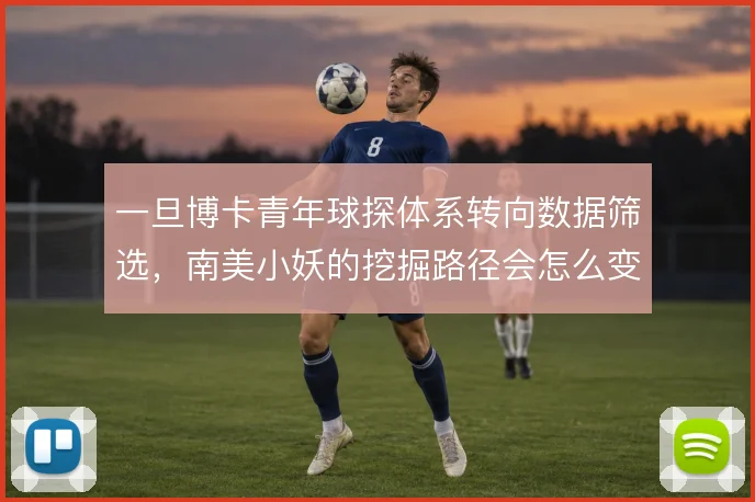 一旦博卡青年球探体系转向数据筛选,南美小妖的挖掘路径会怎么变