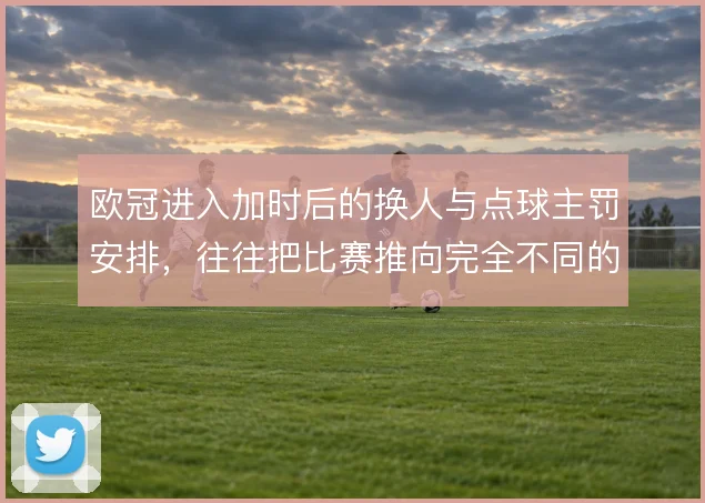 欧冠进入加时后的换人与点球主罚安排，往往把比赛推向完全不同的心理博弈