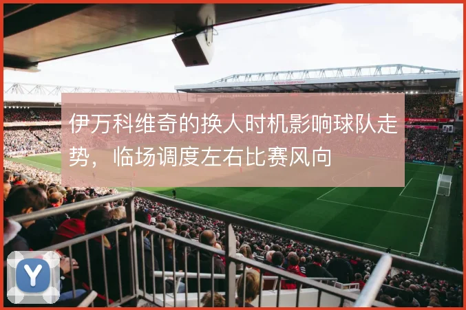 伊万科维奇的换人时机影响球队走势,临场调度左右比赛风向