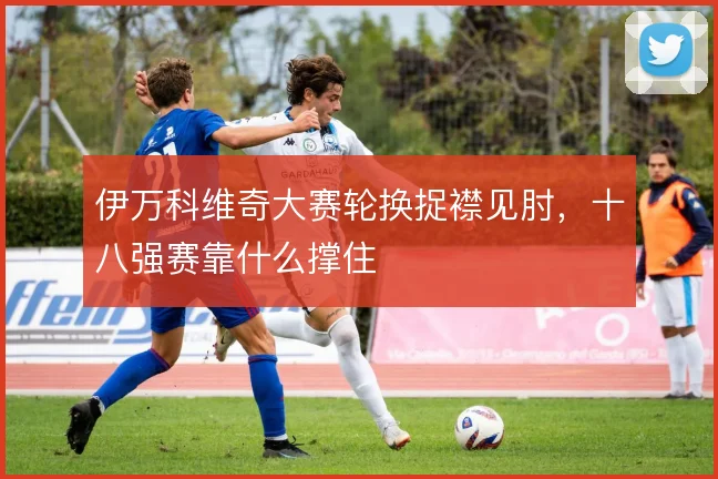 伊万科维奇大赛轮换捉襟见肘,十八强赛靠什么撑住