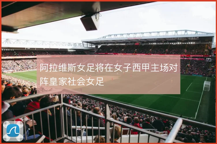 阿拉维斯女足将在女子西甲主场对阵皇家社会女足