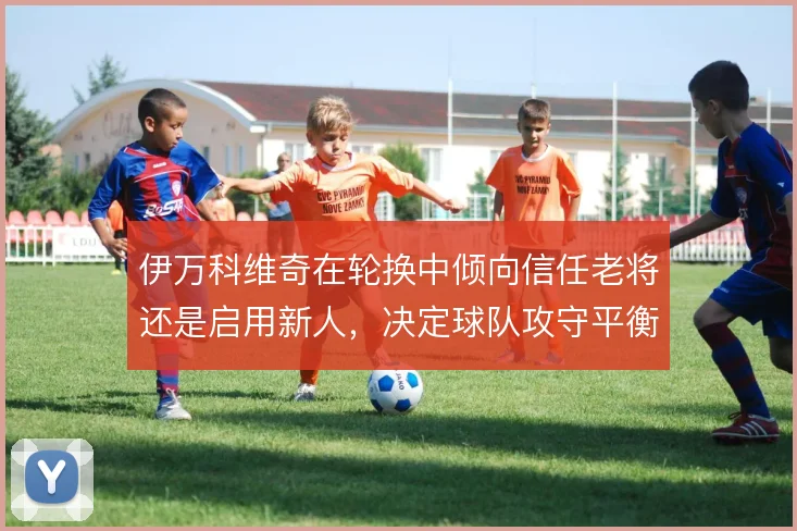 伊万科维奇在轮换中倾向信任老将还是启用新人,决定球队攻守平衡的走向