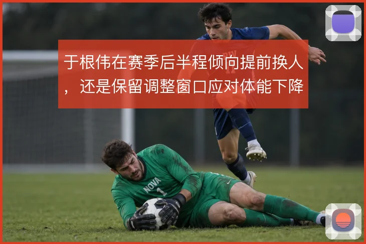于根伟在赛季后半程倾向提前换人,还是保留调整窗口应对体能下降